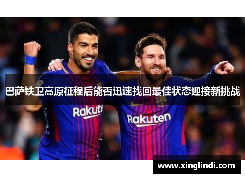 巴萨铁卫高原征程后能否迅速找回最佳状态迎接新挑战 巴萨铁卫高原征程后能否迅速找回最佳状态迎接新挑战
